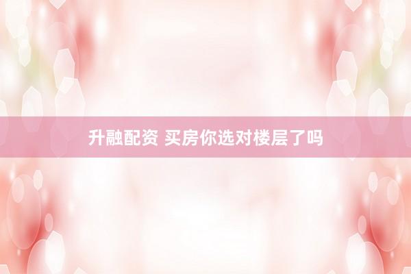 升融配资 买房你选对楼层了吗