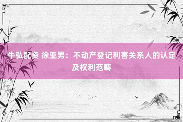 牛弘配资 徐亚男：不动产登记利害关系人的认定及权利范畴