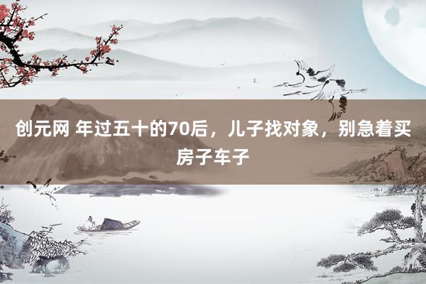 创元网 年过五十的70后，儿子找对象，别急着买房子车子