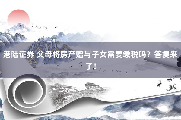 港陆证券 父母将房产赠与子女需要缴税吗？答复来了！