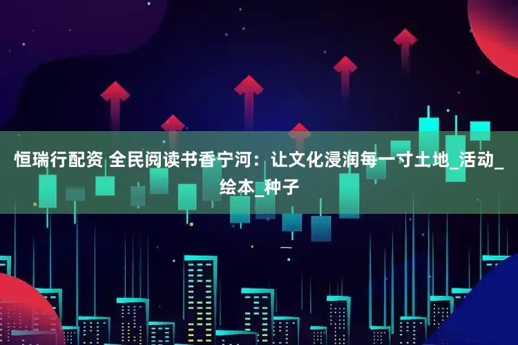 恒瑞行配资 全民阅读书香宁河：让文化浸润每一寸土地_活动_绘本_种子