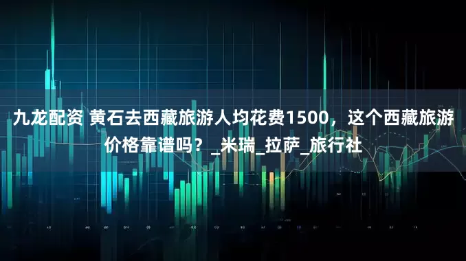 九龙配资 黄石去西藏旅游人均花费1500，这个西藏旅游价格靠谱吗？_米瑞_拉萨_旅行社
