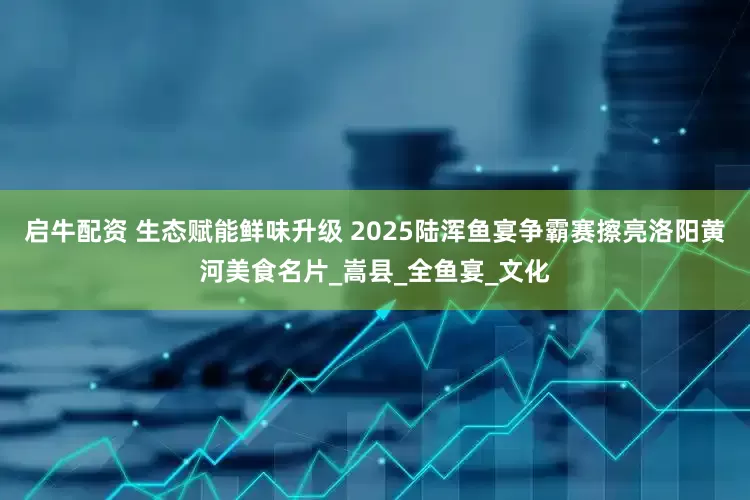 启牛配资 生态赋能鲜味升级 2025陆浑鱼宴争霸赛擦亮洛阳黄河美食名片_嵩县_全鱼宴_文化