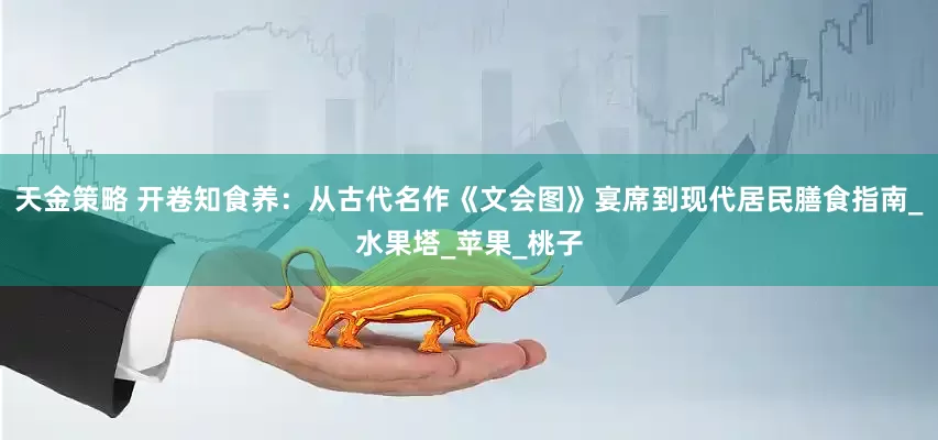 天金策略 开卷知食养：从古代名作《文会图》宴席到现代居民膳食指南_水果塔_苹果_桃子