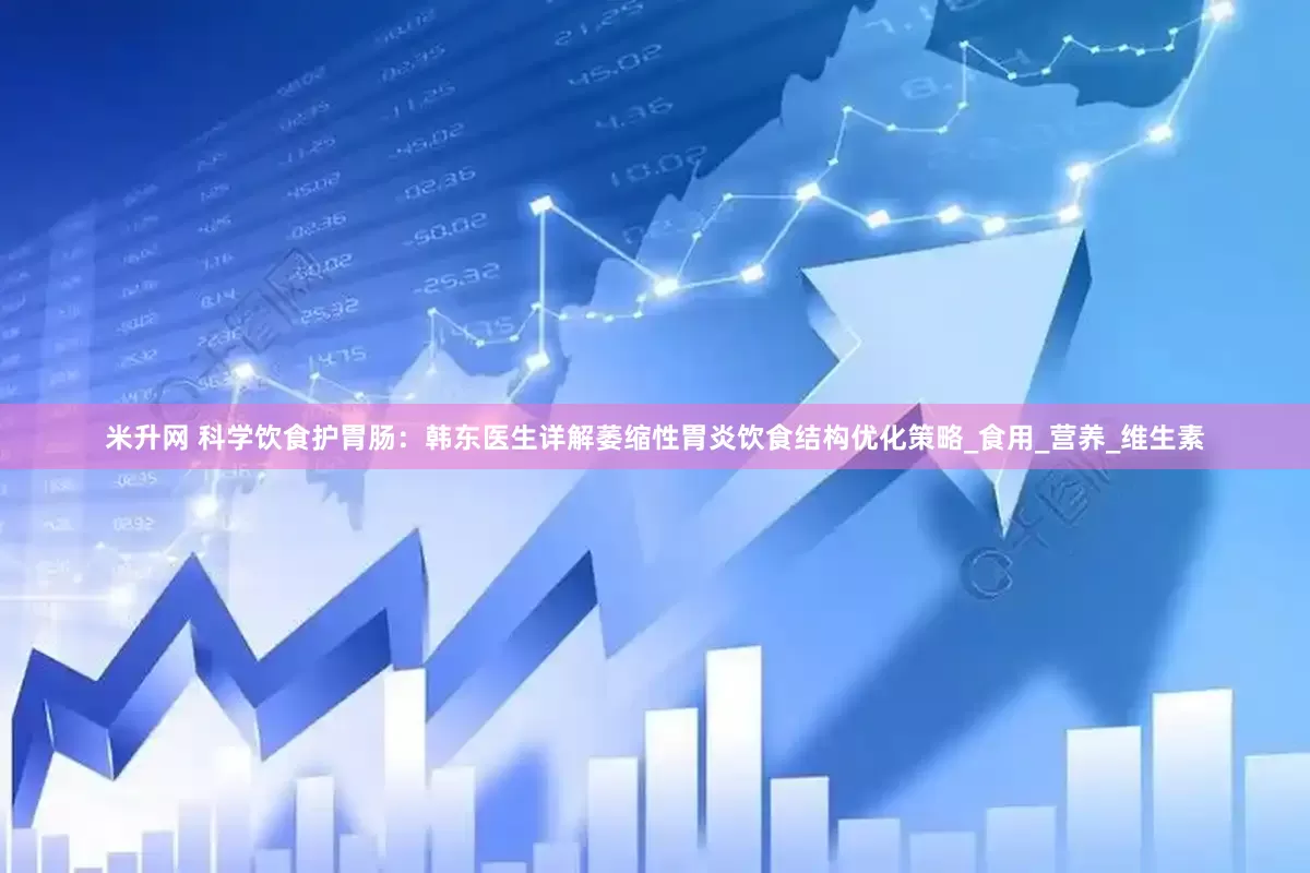 米升网 科学饮食护胃肠：韩东医生详解萎缩性胃炎饮食结构优化策略_食用_营养_维生素