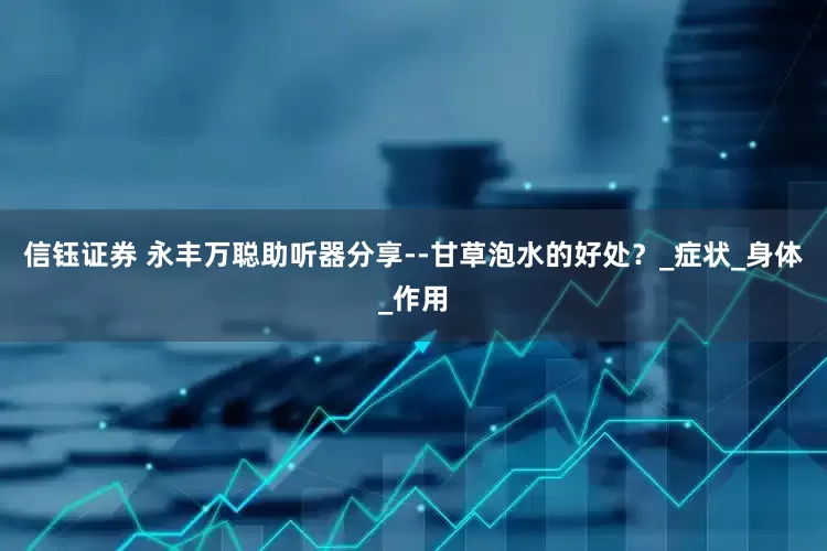 信钰证券 永丰万聪助听器分享--甘草泡水的好处？_症状_身体_作用