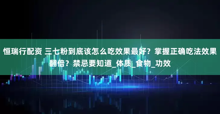 恒瑞行配资 三七粉到底该怎么吃效果最好？掌握正确吃法效果翻倍？禁忌要知道_体质_食物_功效