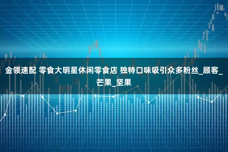 金领速配 零食大明星休闲零食店 独特口味吸引众多粉丝_顾客_芒果_坚果