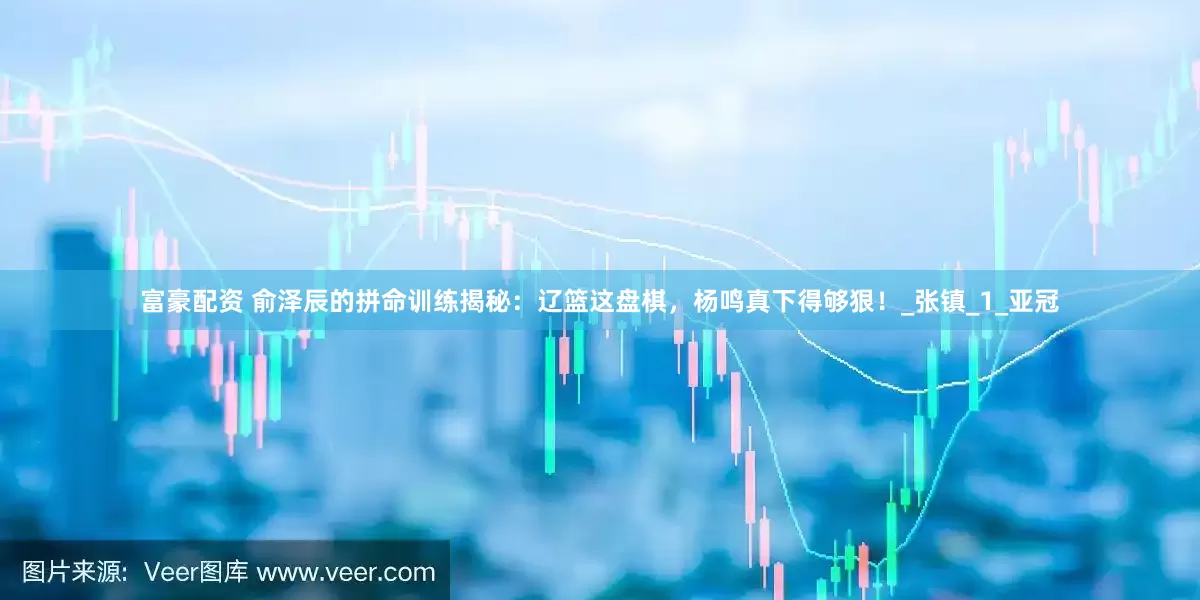富豪配资 俞泽辰的拼命训练揭秘：辽篮这盘棋，杨鸣真下得够狠！_张镇_1_亚冠
