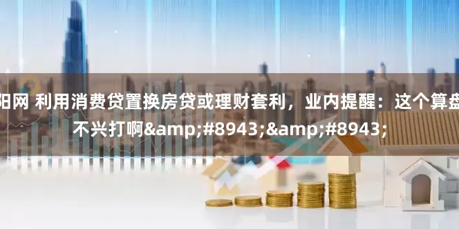 顺阳网 利用消费贷置换房贷或理财套利，业内提醒：这个算盘可不兴打啊&#8943;&#8943;