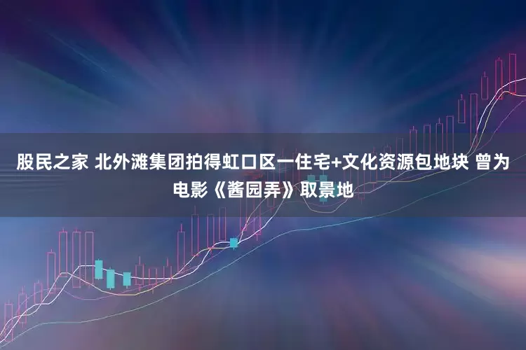 股民之家 北外滩集团拍得虹口区一住宅+文化资源包地块 曾为电影《酱园弄》取景地