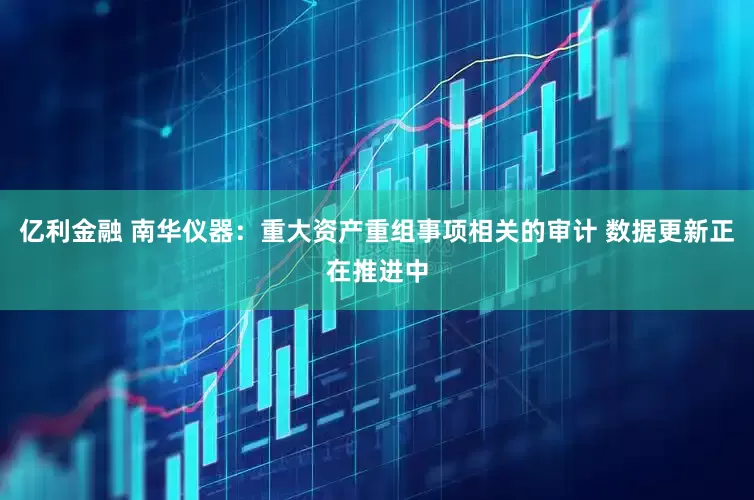 亿利金融 南华仪器：重大资产重组事项相关的审计 数据更新正在推进中