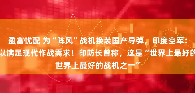 盈富忧配 为“阵风”战机换装国产导弹，印度空军：“米卡”难以满足现代作战需求！印防长曾称，这是“世界上最好的战机之一”