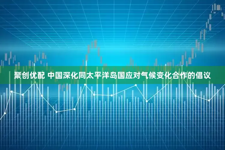 聚创优配 中国深化同太平洋岛国应对气候变化合作的倡议