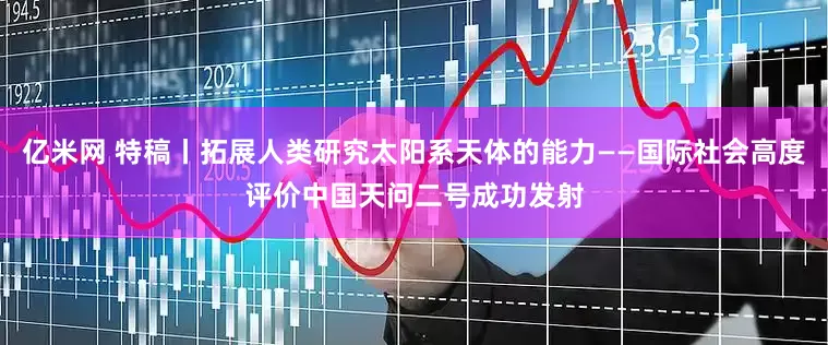 亿米网 特稿丨拓展人类研究太阳系天体的能力——国际社会高度评价中国天问二号成功发射