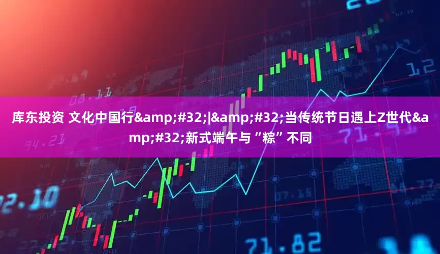 库东投资 文化中国行&#32;|&#32;当传统节日遇上Z世代&#32;新式端午与“粽”不同