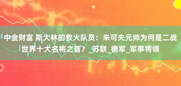 中金财富 斯大林的救火队员：朱可夫元帅为何是二战世界十大名将之首？_苏联_德军_军事将领