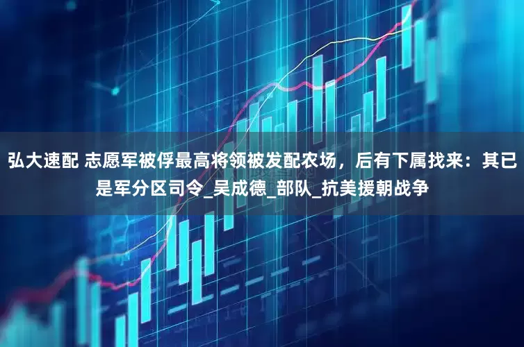 弘大速配 志愿军被俘最高将领被发配农场，后有下属找来：其已是军分区司令_吴成德_部队_抗美援朝战争