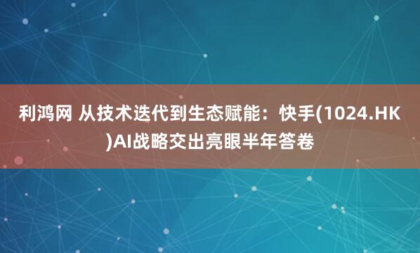 利鸿网 从技术迭代到生态赋能：快手(1024.HK)AI战略交出亮眼半年答卷