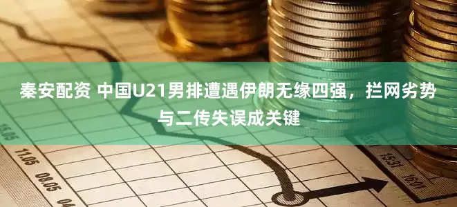 秦安配资 中国U21男排遭遇伊朗无缘四强，拦网劣势与二传失误成关键