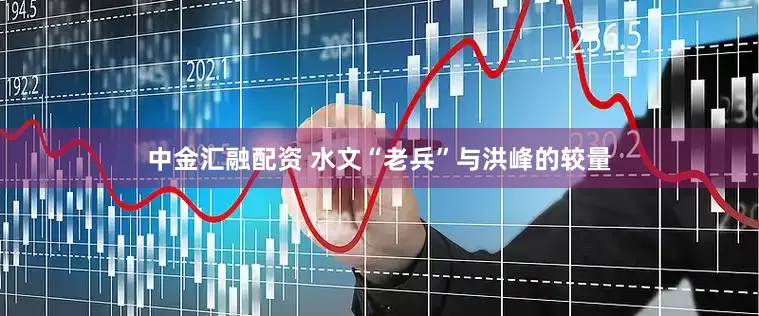 中金汇融配资 水文“老兵”与洪峰的较量