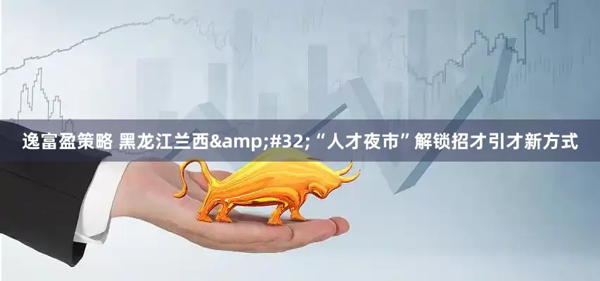 逸富盈策略 黑龙江兰西&#32;“人才夜市”解锁招才引才新方式