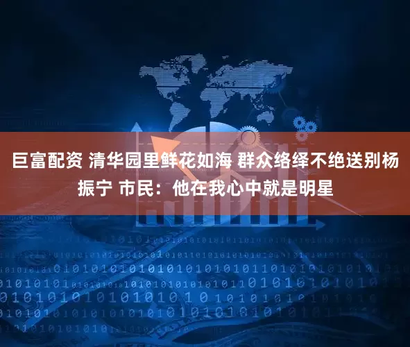 巨富配资 清华园里鲜花如海 群众络绎不绝送别杨振宁 市民：他在我心中就是明星