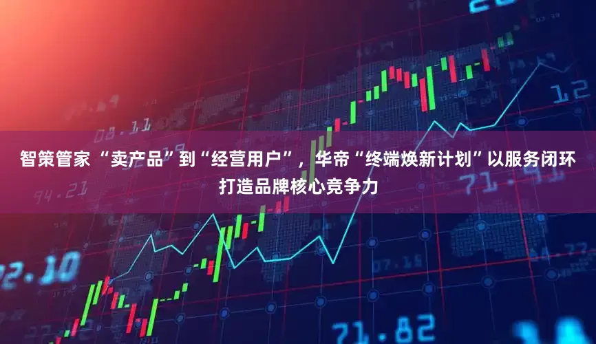 智策管家 “卖产品”到“经营用户”，华帝“终端焕新计划”以服务闭环打造品牌核心竞争力