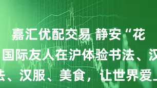 嘉汇优配交易 静安“花式”宠客！国际友人在沪体验书法、汉服、美食，让世界爱上中国年