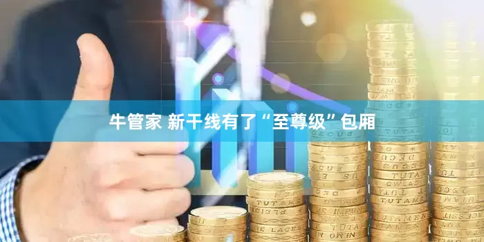牛管家 新干线有了“至尊级”包厢