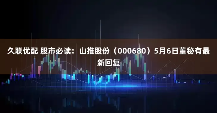 久联优配 股市必读：山推股份（000680）5月6日董秘有最新回复